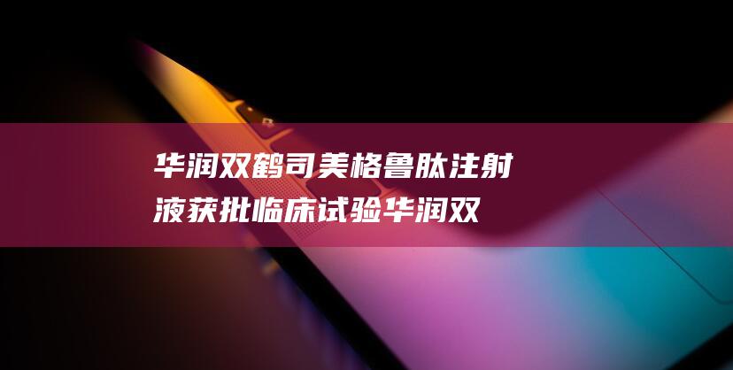 华润双鹤司美格鲁肽注射液获批临床试验 (华润双鹤司美格林美肽药研发进展)