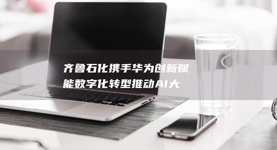 齐鲁石化携手华为 创新赋能数字化转型 推动AI大模型与石油石化行业深度融合 (齐鲁石化视频)