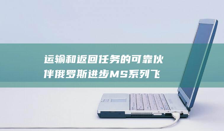 运输和返回任务的可靠伙伴 俄罗斯进步MS系列飞船 (运输和返回任务是什么)