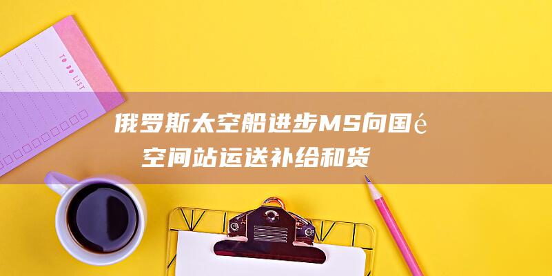 俄罗斯太空船进步MS 向国际空间站运送补给和货物的关键运输工具 (俄罗斯太空船多少吨)