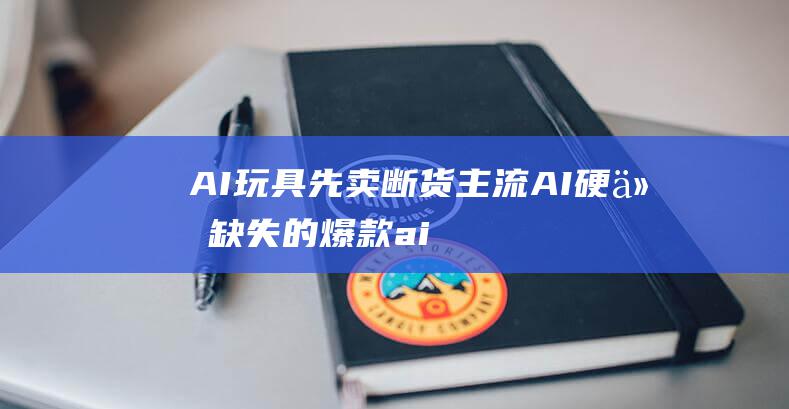 AI玩具先卖断货 主流AI硬件缺失的爆款 (ai智能玩具)