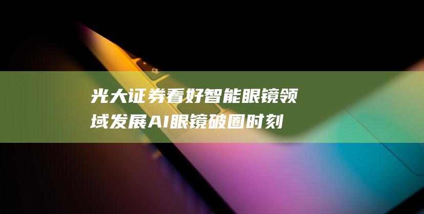 光大证券看好智能眼镜领域发展 AI眼镜破圈时刻 (光大证券看好人形机器人产业)