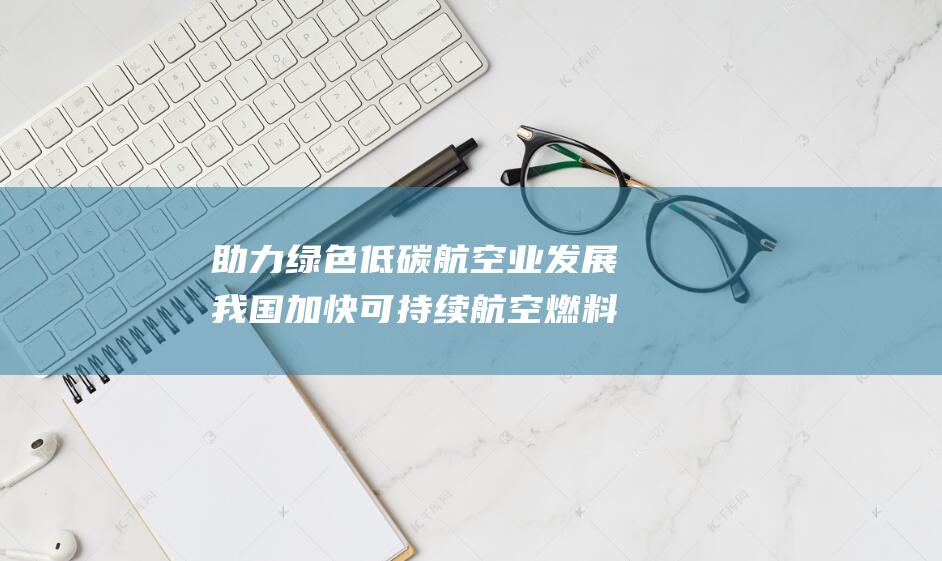 助力绿色低碳业发展我国加快可持续燃料