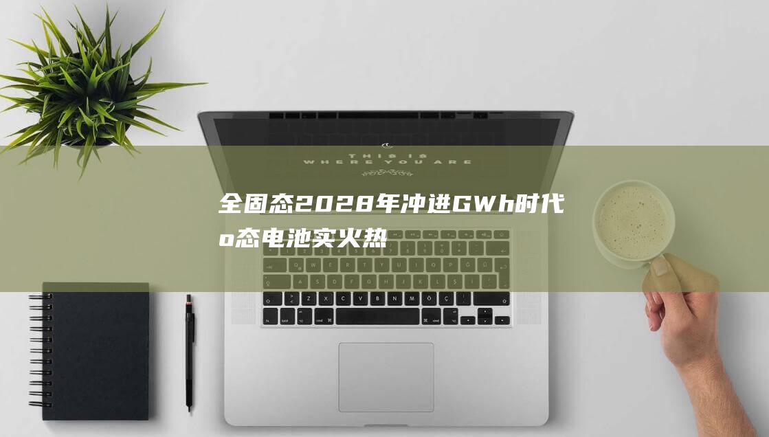 全固态2028年冲进GWh时代 固态电池实火热浪席卷 设备推产线建设加速 论坛爆满 (全固态电池龙头股)
