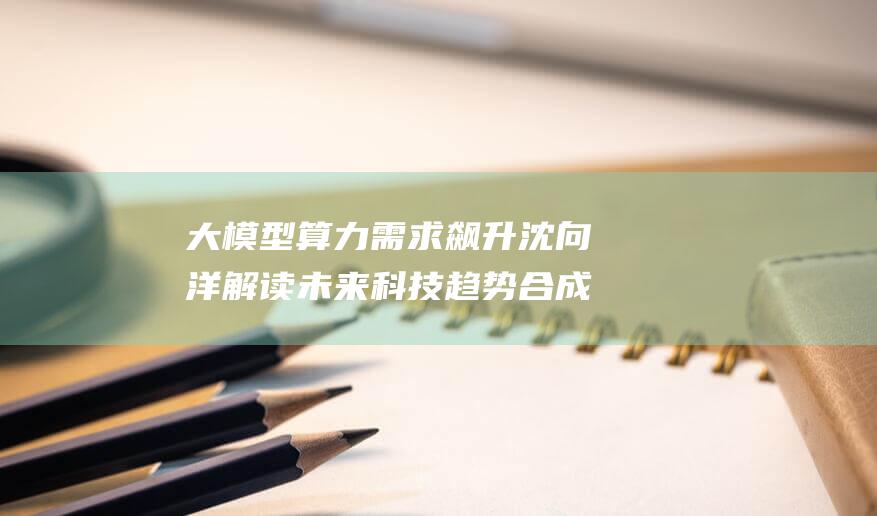 大模型算力需求飙升 沈向洋解读未来科技趋势 合成数据开启创业新风口 (大模型算力需求 知乎)