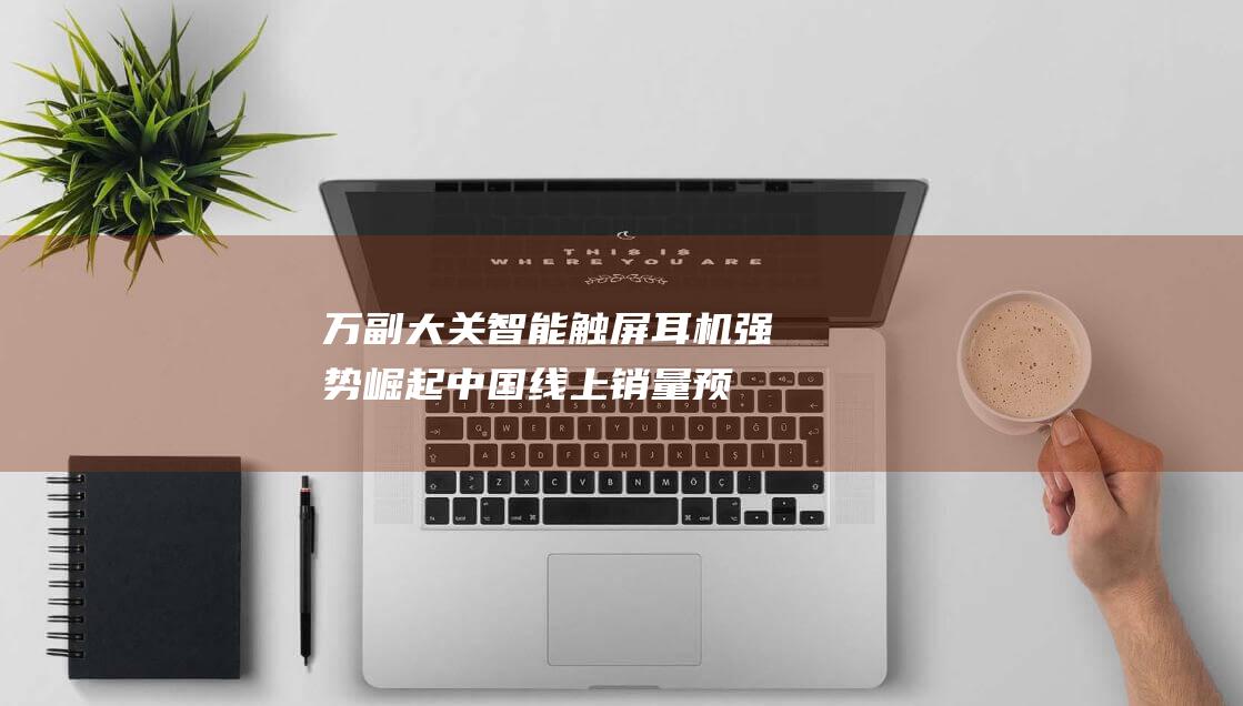 万副大关 智能触屏耳机强势崛起！中国线上销量预计突破10