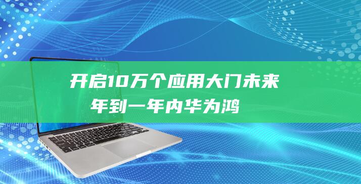 开启10万个应用大门！ 未来半年到一年内 华为鸿蒙生态目标宏大 (开启10万个为什么)