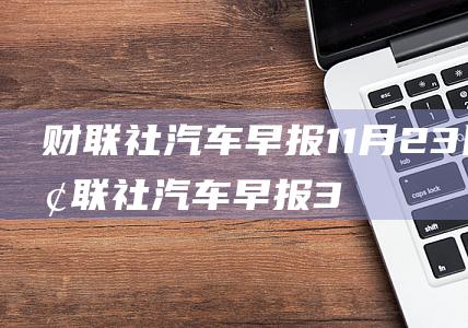 财联社汽车早报 11月23日 (财联社汽车早报3月19日)