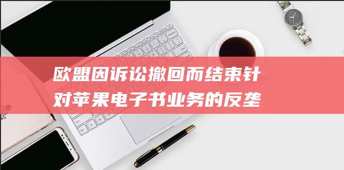 欧盟因诉讼撤回而结束针对苹果电子书业务的反垄断调查 (欧盟撤回权)