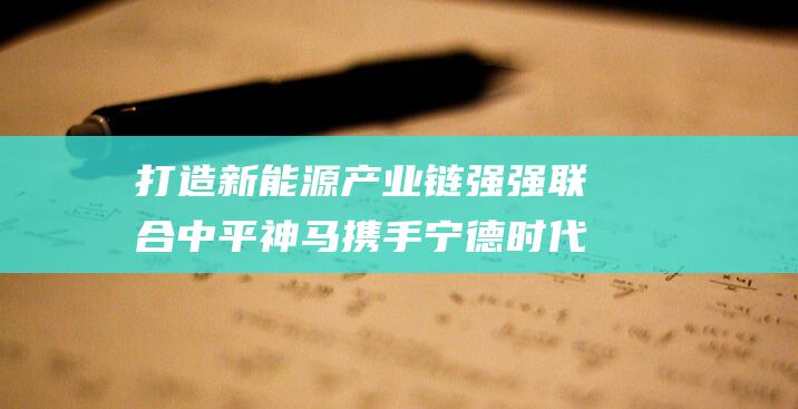 打造新能源产业链强强联合 中平神马携手宁德时代 (打造新能源产业高地)