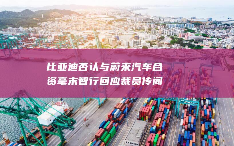比亚迪否认与蔚来汽车合资 毫末智行回应裁员传闻 (比亚迪否认与蔚来汽车成立合资公司是真的吗)