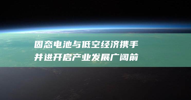 固态电池与低空经济携手并进 开启产业发展广阔前景 (固态电池与低空经济)