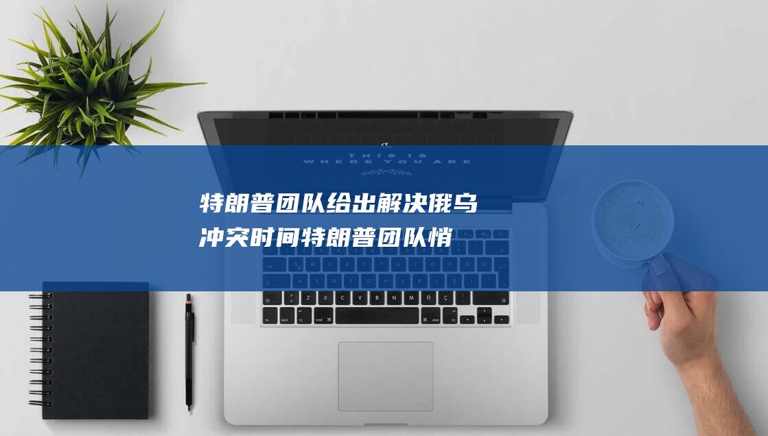 特朗普团队给出解决俄乌冲突时间 (特朗普团队悄悄)