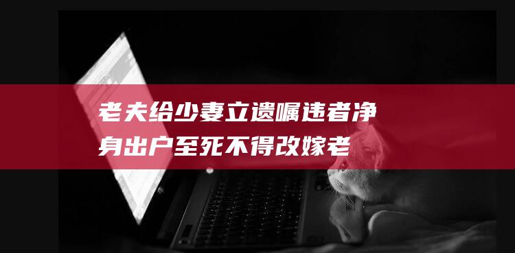 老夫给少妻立遗嘱 违者净身出户 至死不得改嫁 (老夫给少妻立碑怎么写)