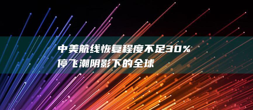 中美航线恢复程度不足30% 停飞潮阴影下的全球航线 (中美航线恢复最新消息)