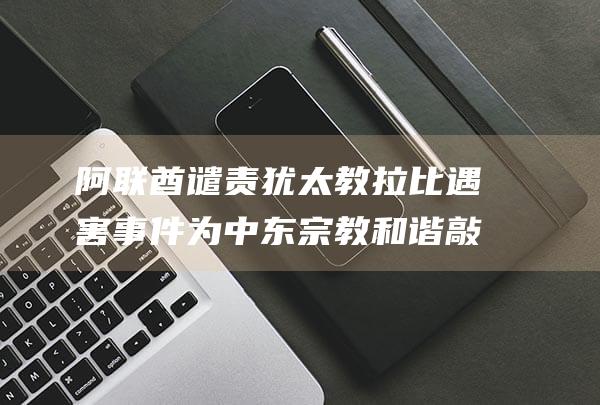 阿联酋谴责犹太教拉比遇害事件 为中东宗教和谐敲响警钟 (阿联酋谴责犹太人的话)