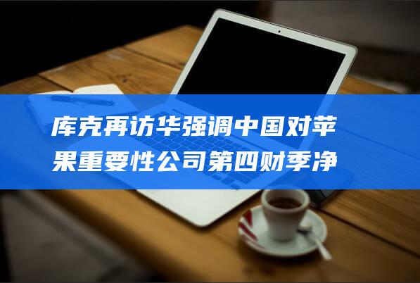 库克再访华 强调中国对苹果重要性 公司第四财季净利润大幅下降 (库克知道华强北吗)