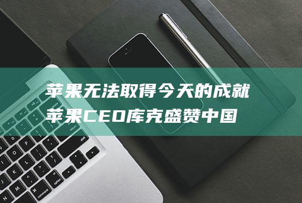 苹果无法取得今天的成就 苹果CEO库克盛赞中国合作 没有中国的合作伙伴 (苹果无法取得受信任列表)
