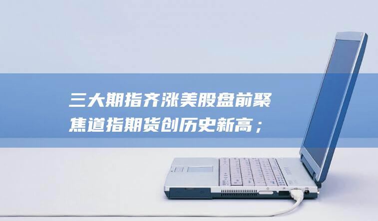 三大期指齐涨 美股盘前聚焦 道指期货创历史新高；马斯克有意收购MSNBC；印度拒绝苹果暂停反垄断报告请求；美国削减对英国石油公司投资 (三大期指齐涨的股票)