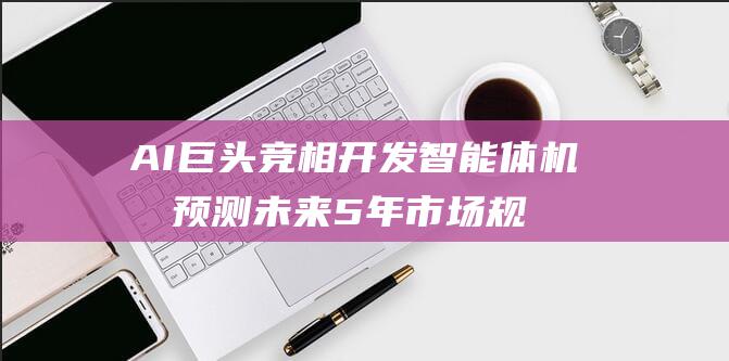 AI巨头竞相开发智能体 机构预测未来5年市场规模飙升420亿美元 大模型恐达上限 (ai领头企业)