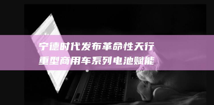 宁德时代发布革命性天行重型商用车系列电池 赋能电动卡车新时代