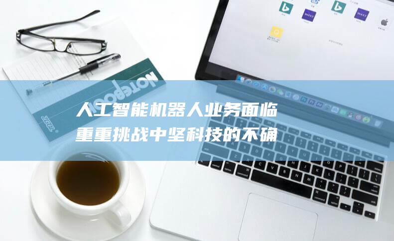 人工智能机器人业务面临重重挑战 中坚科技的不确定未来 (人工智能机器人)