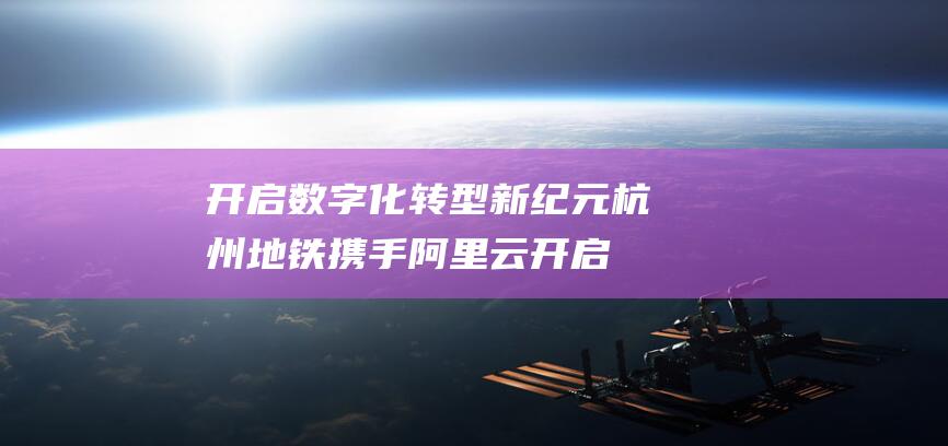 开启数字化转型新纪元 杭州地铁携手阿里云 (开启数字化转型之路)