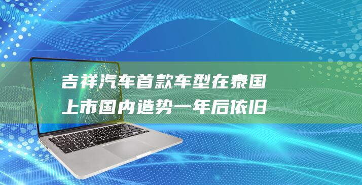 吉祥汽车首款车型在泰国上市 国内造势一年后依旧未见进展 (吉祥汽车首款新车设计草图曝光)