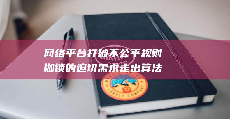 网络平台打破不公平规则枷锁的迫切需求 走出算法偏见困境 (打破互联网平台壁垒)
