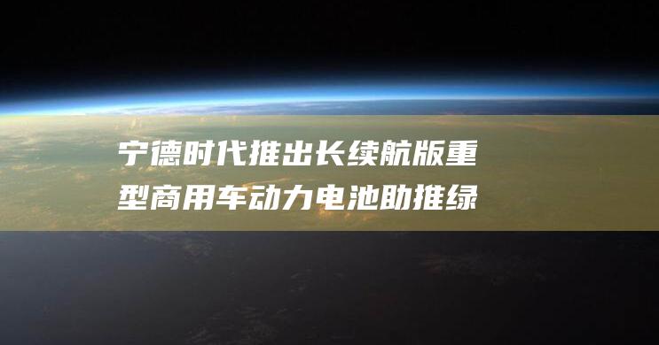 宁德时代推出长续航版重型商用车动力电池 助推绿色交通革命