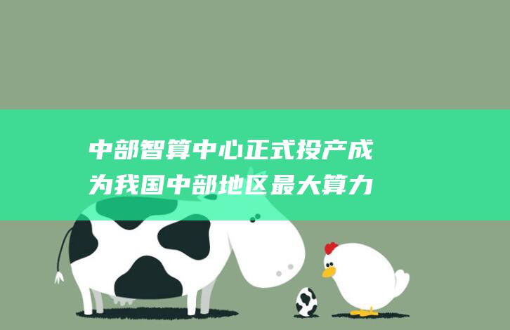 中部智算中心正式投产 成为我国中部地区最大算力平台 (中部智算中心要多少算力)