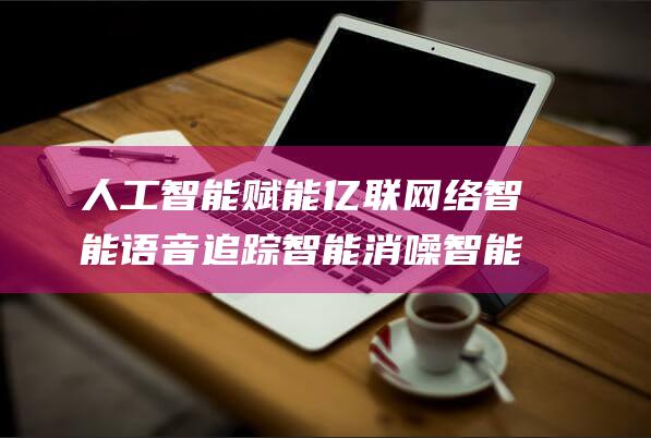 人工智能赋能 亿联网络 智能语音追踪 智能消噪 智能人脸识别 打造智能办公通讯解决方案 (人工智能赋能新型工业化)