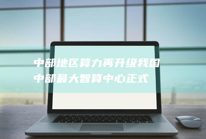 中部地区算力再升级！我国中部最大智算中心正式投产 加速算力基础设施建设 (中部地方)