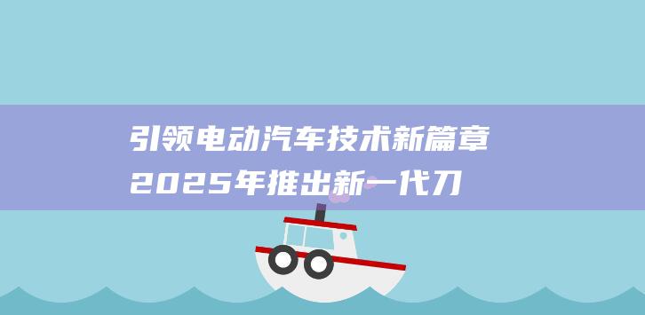 引领电动汽车技术新篇章 2025年推出新一代刀片电池 比亚迪蓄势待发 (推动电动汽车产业发展)