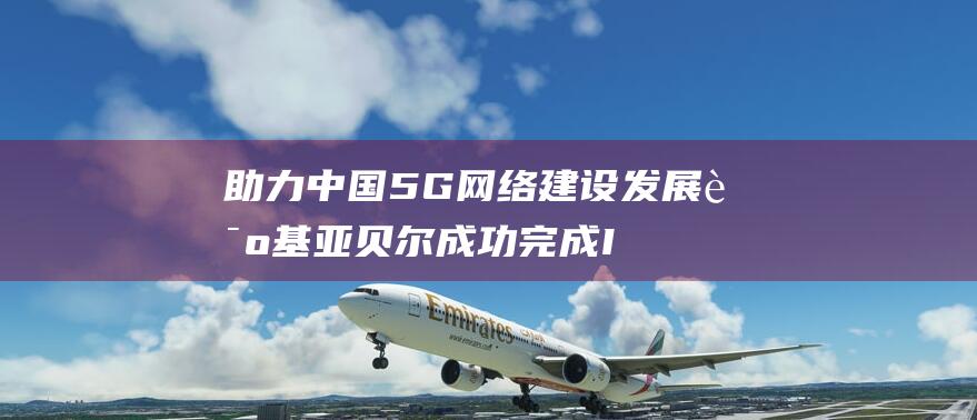 助力中国5G网络建设发展 诺基亚贝尔成功完成IMT系列重大技术攻关项目 (助力中国经济高质量发展)