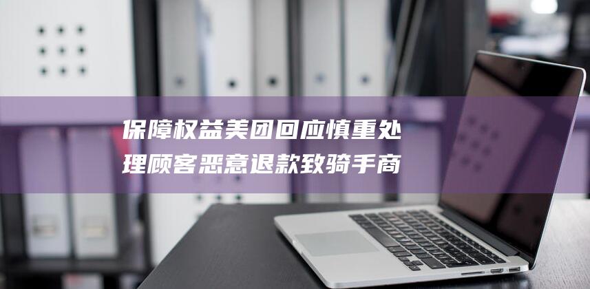 保障权益 美团回应 慎重处理 顾客恶意退款致骑手商家被封号 (美团保障计划是什么)