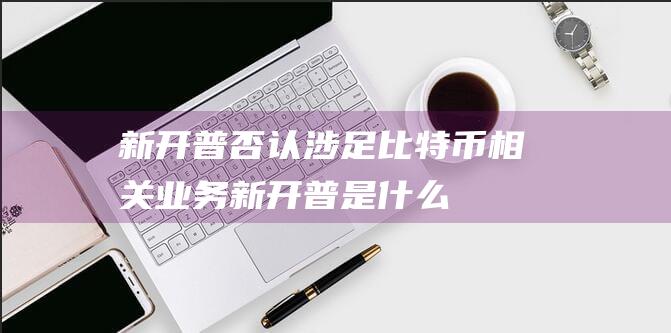 新开普否认涉足比特币相关业务 (新开普是什么)
