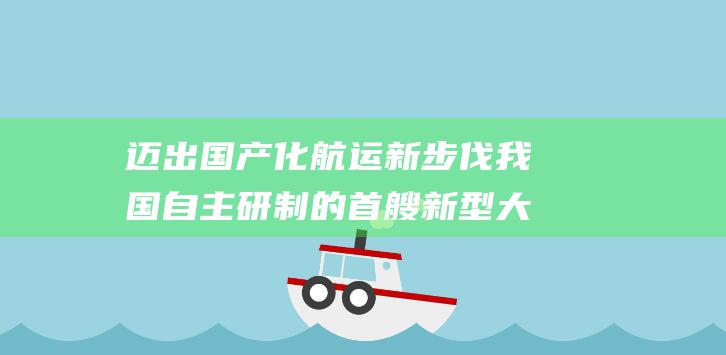 迈出国产化航运新步伐 我国自主研制的首艘新型大型LNG运输船交付 (实现国产化)