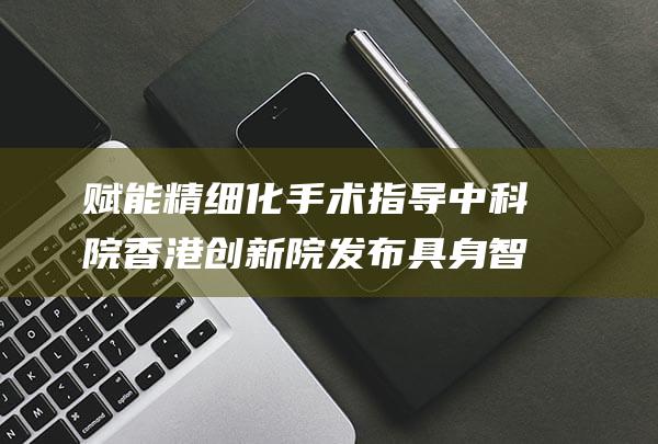 赋能精细化手术指导 中科院香港创新院发布具身智能手术大模型 (赋能精细化手抄报图片)