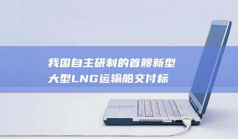 我国自主研制的首艘新型大型LNG运输船交付 标志着我国大型LNG运输船建造水平达到国际先进水平 (我国自主研制的第四代新型万吨级驱逐舰)