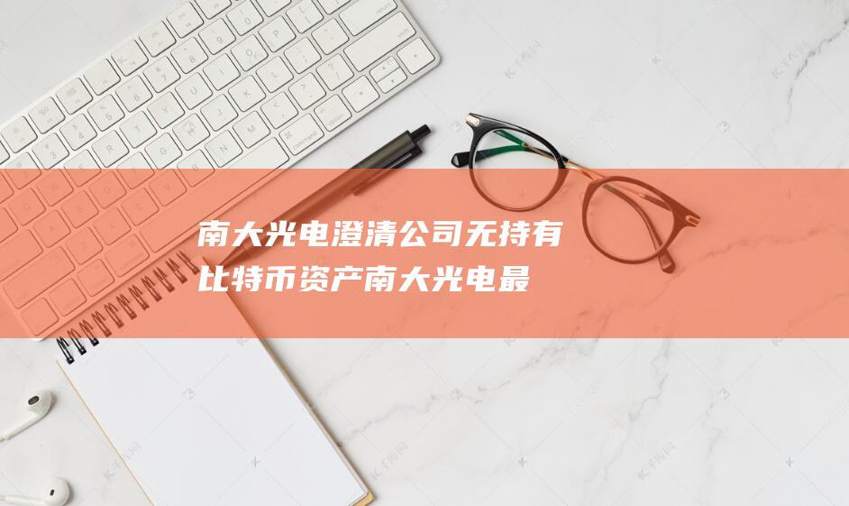 南大光电澄清 公司无持有比特币资产 (南大光电最新公告)