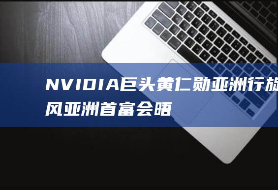 NVIDIA巨头黄仁勋亚洲行旋风 亚洲首富 会晤孙正义 沈南鹏共餐 与陈茂波 (nvidia控制面板)