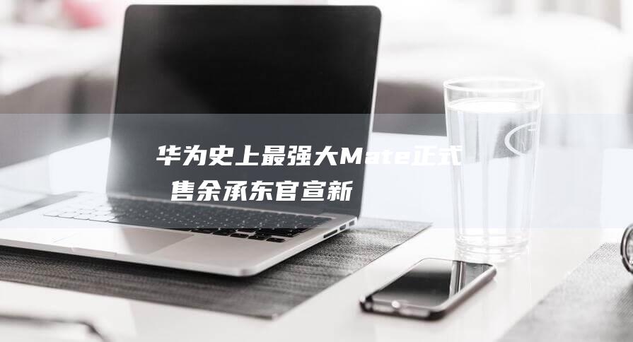 华为史上最强大Mate正式发售！余承东官宣新功能 超308万人预订 (华为史上最强平板)