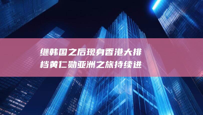 继韩国之后现身香港大排档黄仁勋亚洲之旅持续进