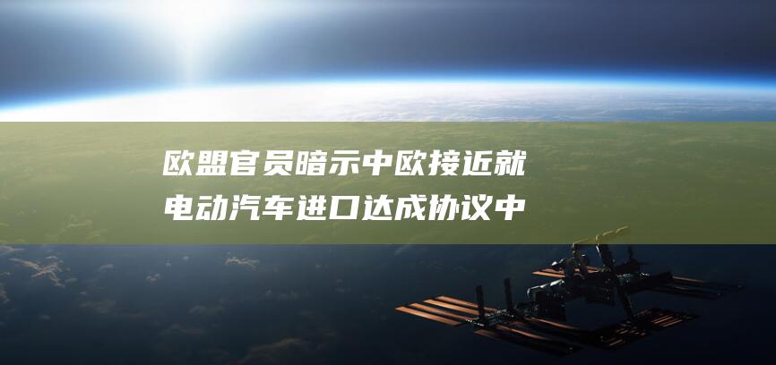 欧盟官员暗示中欧接近就电动汽车进口达成协议 中欧关税谈判进展 (欧盟官员极其失望)