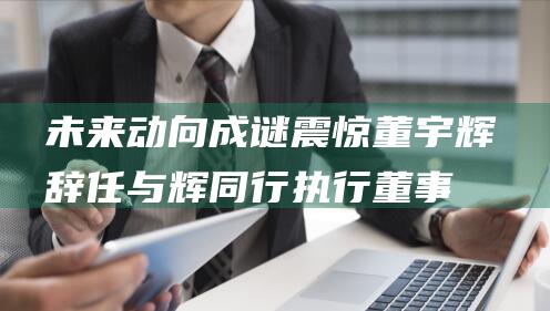 未来动向成谜 震惊！董宇辉辞任与辉同行执行董事 (未来打一动物)