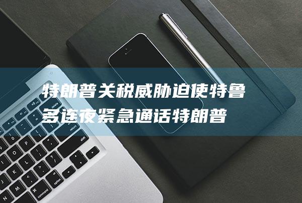 特朗普关税威胁迫使特鲁多连夜紧急通话 (特朗普关税威胁下美企恐慌是真的吗)