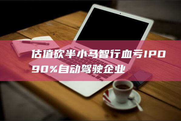 估值砍半 小马智行血亏IPO 90%自动驾驶企业亏损 (小马估值课程)