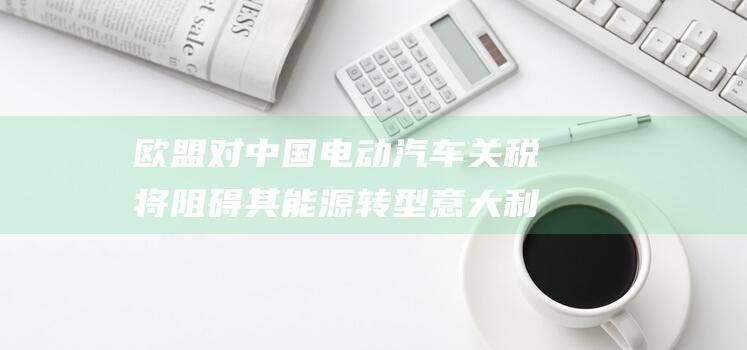 欧盟对中国电动汽车关税将阻碍其能源转型 意大利气候特使 (欧盟对中国电动车关税多少)
