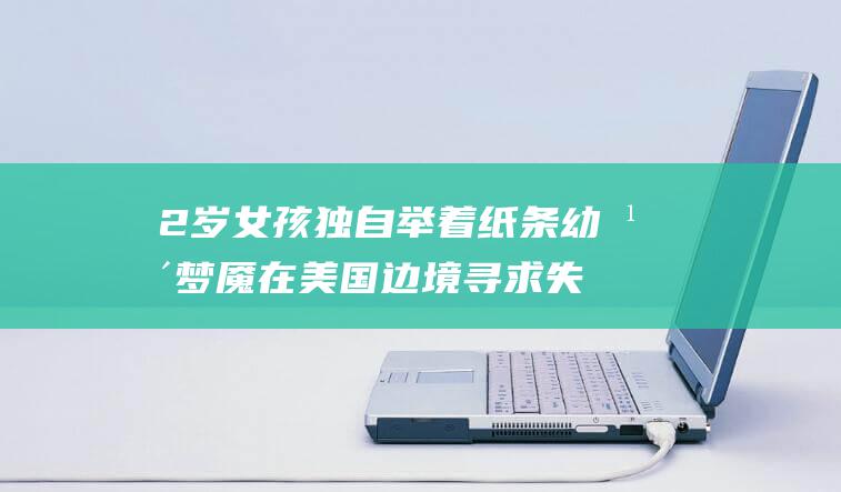 2 岁女孩独自举着纸条 幼年梦魇 在美国边境寻求失散父母 (两岁孩子能自己独立做什么事)